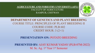 DEPARTMENT OF GENETICS AND PLANT BREEDING
COURSE TITLE: PRINCIPLES OF PLANT BREEDING II
COURSE CODE: PLB 602
CREDIT HOUR: 3 (2+1)
PRESENTATION ON: POTATO BREEDING
PRESENTED BY: AJAY KUMAR YADAV (PLB-07M-2022)
M. Sc. Ag. 1st Year 1st Semester
AGRICULTURE AND FORESTRY UNIVERSITY (AFU)
FACULTY OF AGRICULTURE
RAMPUR, CHITWAN
 