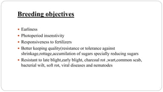 Breeding objectives
 Earliness
 Photoperiod insenstivity
 Responsiveness to fertilizers
 Better keeping quality(resistance or tolerance against
shrinkage,rottage,accumilation of sugars specially reducing sugars
 Resistant to late blight,early blight, charcoal rot ,wart,common scab,
bacterial wilt, soft rot, viral diseases and nematodes
 
