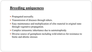 Breeding uniqueness
 Propagated asexually.
 Transmission of diseases through tubers.
 Easy maintenance and multiplication of elite material in original state
through vegetative propagation.
 Complex tetrasomic inheritance due to autotetraploidy.
 Diverse source of germplasm including wild relatives for resistance to
biotic and abiotic stresses
 