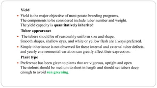 Yield
 Yield is the major objective of most potato breeding programs.
The components to be considered include tuber number and weight.
The yield capacity is quantitatively inherited
Tuber appearance
 The tubers should be of reasonably uniform size and shape,
Smooth shapes, shallow eyes, and white or yellow flesh are always preferred.
 Simple inheritance is not observed for these internal and external tuber defects,
and yearly environmental variation can greatly affect their expression.
Plant type
 Preference has been given to plants that are vigorous, upright and open
The stolons should be medium to short in length and should set tubers deep
enough to avoid sun greening.
 