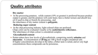 Quality attributes
Dry matter
 In the processing potatoes, solids content (19% or greater) is preferred because product
output is greater, and the potatoes will cook faster, have a better texture and absorb less
oil if used in chip or french-fry processing., and
the inheritance of dry matter content is polygenic.
Reducing sugar content
 In the chip processing industry, light-colored chips are preferred.
Chips color can be evaluated visually or by caolorimetric reflectance..
The inheritance of chips colour is considered complex.
Glycoalkaloid content
 Potato tubers have low levels of glycoalkaloids, comprising mainly solanine and
chaconine. A concentration of 20 mg per 100 g fresh weight considered safe.
If higher concentrations develop in the tuber, a bitter taste is noted, and at very high
concentrations these compounds can be poisonous.
 