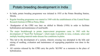 Potato breeding development in India
• In India, potato breeding programme was initiated in 1935 at the Potato Breeding Station,
Shimla.
• Regular breeding programme was started in 1949 with the establishment of the Central Potato
Research Institute (CPRI) at Patna, Bihar.
• Headquarter of the CPRI was later on shifted to Shimla (1956) in order to facilitate
hybridization and maintenance of seed health.
• The major breakthrough in potato improvement programme came in 1963 with the
development of “Seed Plot Technique”, which made it possible to raise, evaluate, select and
multiply breeding material under disease free conditions in plains.
• This led to the development of a system, wherein crossing was attempted in the hills and
raising of seedling, evaluation and maintenance of segregating population was done in the
plains.
• All varieties released by the CPRI carry the prefix ‘KUFRI’ as a memento to the place of
hybridization.
 