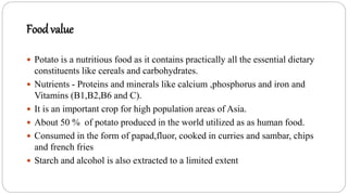 Food value
 Potato is a nutritious food as it contains practically all the essential dietary
constituents like cereals and carbohydrates.
 Nutrients - Proteins and minerals like calcium ,phosphorus and iron and
Vitamins (B1,B2,B6 and C).
 It is an important crop for high population areas of Asia.
 About 50 % of potato produced in the world utilized as as human food.
 Consumed in the form of papad,fluor, cooked in curries and sambar, chips
and french fries
 Starch and alcohol is also extracted to a limited extent
 