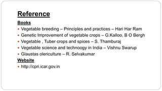 Reference
Books
 Vegetable breeding – Principles and practices – Hari Har Ram
 Genetic Improvement of vegetable crops – G.Kalloo, B O Bergh
 Vegetable , Tuber crops and spices – S. Thamburaj
 Vegetable science and technoogy in India – Vishnu Swarup
 Glaustas olericulture – R. Selvakumar
Website
 http://cpri.icar.gov.in
 