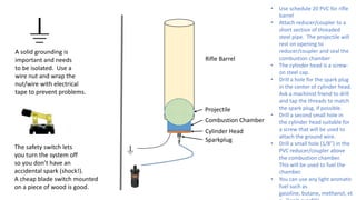 A solid grounding is
important and needs
to be isolated. Use a
wire nut and wrap the
nut/wire with electrical
tape to prevent problems.
The safety switch lets
you turn the system off
so you don’t have an
accidental spark (shock!).
A cheap blade switch mounted
on a piece of wood is good.
Projectile
Combustion Chamber
Cylinder Head
Sparkplug
Rifle Barrel
• Use schedule 20 PVC for rifle
barrel
• Attach reducer/coupler to a
short section of threaded
steel pipe. The projectile will
rest on opening to
reducer/coupler and seal the
combustion chamber
• The cylinder head is a screw-
on steel cap.
• Drill a hole for the spark plug
in the center of cylinder head.
Ask a machinist friend to drill
and tap the threads to match
the spark plug, if possible.
• Drill a second small hole in
the cylinder head suitable for
a screw that will be used to
attach the ground wire.
• Drill a small hole (1/8”) in the
PVC reducer/coupler above
the combustion chamber.
This will be used to fuel the
chamber.
• You can use any light aromatic
fuel such as
gasoline, butane, methanol, et
 