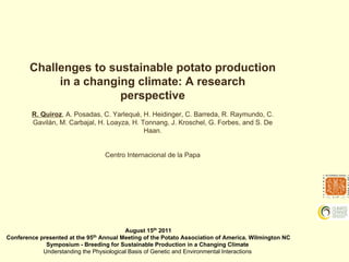 Challenges to sustainable potato production
             in a changing climate: A research
                        perspective
        R. Quiroz, A. Posadas, C. Yarlequé, H. Heidinger, C. Barreda, R. Raymundo, C.
        Gavilán, M. Carbajal, H. Loayza, H. Tonnang, J. Kroschel, G. Forbes, and S. De
                                             Haan.


                                  Centro Internacional de la Papa




                                          August 15th 2011
Conference presented at the 95th Annual Meeting of the Potato Association of America. Wilmington NC
             Symposium - Breeding for Sustainable Production in a Changing Climate
            Understanding the Physiological Basis of Genetic and Environmental Interactions
 