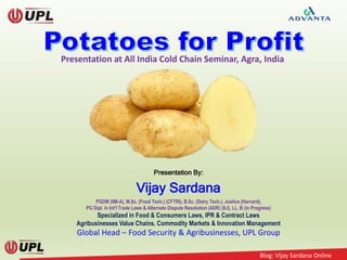 Blog: Vijay Sardana Online
Presentation By:
Vijay Sardana
PGDM (IIM-A), M.Sc. (Food Tech.) (CFTRI), B.Sc. (Dairy Tech.), Justice (Harvard),
PG Dipl. in Int'l Trade Laws & Alternate Dispute Resolution (ADR) (ILI), LL. B (in Progress)
Specialized in Food & Consumers Laws, IPR & Contract Laws
Agribusinesses Value Chains, Commodity Markets & Innovation Management
Global Head – Food Security & Agribusinesses, UPL Group
Presentation at All India Cold Chain Seminar, Agra, India
 