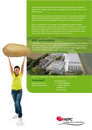 The potato is the basis of many consumers’ daily food. Its various methods of
preparation - boiled or baked, fried or roasted, make the potato a vital part of a
delicious meal.
HZPC is continuously working on the development of new potato varieties with
speciﬁc characteristics for various applications. As such, HZPC is an interesting
partner for many different businesses throughout the entire potato chain.
HZPC is recognised as a world leader in the marketing of potato varieties.
HZPC’s seed potatoes are exported to more than 70 countries. As a seed potato
breeder and supplier, HZPC is positioned at the start of the potato chain. The
employees of HZPC therefore attach great value to understanding the speciﬁc
needs of the different players throughout the entire chain.
Interested?
Please contact us for
additional information.
Research & Development Complex in Metslawier (The Netherlands)
HZPC Holland B.V.
T +31 (0)513 48 98 88
F +31 (0)513 48 98 44
info@hzpc.nl
www.hzpc.com
HZPC and durability
In 2010 HZPC invested in a new high tech greenhouse. Durability was the keyword
during the realisation of this complex. By making use of the newest techniques we
have realised a highly innovative heat/cold storage system which supplies energy.
In future we will even be able to supply energy to third parties.
 