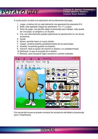 A continuación se dará una explicación de los elementos del juego.
1. Juego, si damos clic en este elemento nos aparecerá los elemento 6-9.
2. Edita, este apartado integra los elementos 10 y 11 y copiar.
3. Zona de juego, nos permite elegir el personaje para trabajar, este puede
ser una papa, un pingüino y un acuario.
4. Voz, con este elemento puedes seleccionar la reproducción en voz de los
accesorios.
5. Ayuda
6. Nuevo, permite hacer un nuevo diseño.
7. Cargar, contiene diseños predeterminados de los personajes.
8. Guardar, te permite guardar tus diseños.
9. Imprimir, tiene la opción de imprimir tu diseño o un predeterminado.
10.Deshacer, lo que no te gusto de tu diseño.
11.Rehacer, para recuperar algún accesorio o cambio realizado.
Con ayuda del mouse se pueden arrastrar los accesorios del tablero al personaje
para ir diseñándolo.
 