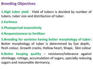 Breeding Objectives
1.High tuber yield : Yield of tubers is decided by number of
tubers, tuber size and distribution of tuber.
2.Earliness
3.Photoperiod insensitivity
4.Responsiveness to fertilizer
5.Breeding for varieties having better morphology of tuber:
Better morphology of tuber is determined by Eye depth,
flesh colour, Growth cracks, Hollow heart, Shape, Skin colour
6.Better keeping quality – resistance/tolerance against
shrinkage, rottage, accumulation of sugars, specially reducing
sugars and reasonable dormancy.
 