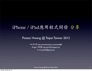 iPhone	
 /	
 iPad應用程式開發	
 分享

                             Potato Hwang @ Taipei Taiwan 2012
                                  FB:   芋頭 http://www.facebook.com/potato888
                                    Blogger:   蕃    http://gmi929.blogspot.tw/
                                            E-mail: gmi929@gmail.com




                                        Potato Hwang @ Taiwan Taipei 2012        1
Sunday, October 28, 12
 