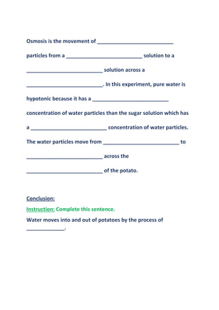 Osmosis is the movement of __________________________
particles from a __________________________ solution to a
__________________________ solution across a
__________________________. In this experiment, pure water is
hypotonic because it has a __________________________
concentration of water particles than the sugar solution which has
a __________________________ concentration of water particles.
The water particles move from __________________________ to
__________________________ across the
__________________________ of the potato.
Conclusion:
Instruction: Complete this sentence.
Water moves into and out of potatoes by the process of
_____________.
 