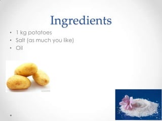 Ingredients
• 1 kg potatoes
• Salt (as much you like)
• Oil
 