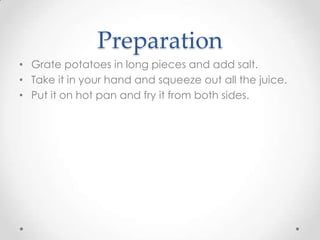 Preparation
• Grate potatoes in long pieces and add salt.
• Take it in your hand and squeeze out all the juice.
• Put it on hot pan and fry it from both sides.
 