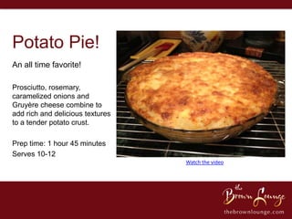 Potato Pie!
An all time favorite!

Prosciutto, rosemary,
caramelized onions and
Gruyère cheese combine to
add rich and delicious textures
to a tender potato crust.

Prep time: 1 hour 45 minutes
Serves 10-12
                                  Watch the video
 