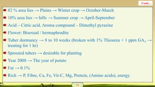 82 % area lies → Plains → Winter crop → October-March
10% area lies → hills → Summer crop → April-September
Acid – Citric acid, Aroma compound – Dimethyl pyrazine
Flower: Bisexual / hermaphrodite
Tuber dormancy → 8 to 10 weeks (broken with 1% Thiourea + 1 ppm GA3 →
treating for 1 hr)
Sprouted tubers → desirable for planting
Year 2008 → The year of potato
Fat → 0.1%
Rich → P, Fibre, Ca, Fe, Vit-C, Mg, Protein, (Amino acids), energy
11
Conti…
 