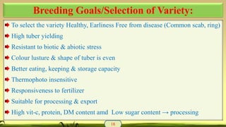 To select the variety Healthy, Earliness Free from disease (Common scab, ring)
High tuber yielding
Resistant to biotic & abiotic stress
Colour lusture & shape of tuber is even
Better eating, keeping & storage capacity
Thermophoto insensitive
Responsiveness to fertilizer
Suitable for processing & export
High vit-c, protein, DM content amd Low sugar content → processing
18
Breeding Goals/Selection of Variety:
 