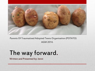 The way forward.
Written and Presented by: Jenni
Parents Of Traumatised Adopted Teens Organisation (POTATO)
AGM 2014.
 