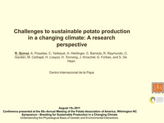 Challenges to sustainable potato production	in a changing climate: A research perspective R. Quiroz, A. Posadas, C. Yarlequé, H. Heidinger, C. Barreda, R. Raymundo, C.Gavilán, M. Carbajal, H. Loayza, H. Tonnang, J. Kroschel, G. Forbes, and S. De	Haan. Centro Internacional	de la Papa August 15th 2011 Conference presented at the 95th Annual Meeting of the Potato Association of America. Wilmington NC	Symposium - Breeding for Sustainable Production in a Changing Climate Understanding the Physiological Basis of Genetic and Environmental Interactions 