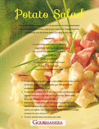 www.Gourmandia.com
This version of potato salad recipe has all the comfort of a fully loaded baked
potato. If you're near a kitchen, crisp up your cooked and chopped bacon by
microwaving it for 20 seconds before sprinkling on the salad.
Ingredients:
3-1/2 lb (1.6 kg) white potatoes, (about 7)
1 cup (250 mL) light sour cream, (5%)
3/4 cup (175 mL) reduced-fat mayonnaise
1/2 tsp (2 mL) salt
1/2 tsp (2 mL) pepper
3/4 cup (175 mL) crumbled blue cheese
4 slices thick-sliced bacon
3 tbsp (45 mL) chopped fresh chives
Directions:
1. In large pot of boiling salted water, cook potatoes until tender, about
25 minutes. Drain and let cool slightly; peel. Refrigerate until
completely cool; cut into chunks.
2. In large bowl, combine sour cream, mayonnaise, salt and pepper; add
potatoes and toss to coat. Add cheese; gently toss. (Make-ahead:
Cover and refrigerate for up to 24 hours.)
3. Meanwhile, in large skillet, cook bacon over medium heat until
slightly crisp, about 8 minutes. Transfer to paper towel–lined plate
and let cool slightly; chop. (Make-ahead: Refrigerate bacon in airtight
container for up to 24 hours.)
4. To serve, sprinkle bacon and chives over salad.
 