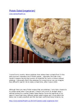 http://www.tastesofhealth.eu/2015/07/potato-salad-vegetarian.html
Potato Salad [vegetarian]
www.tastesofhealth.eu
I come from a country where potatoes have always been a staple food. In the
past and even nowadays lots of Polish people – especially the older ones –
couldn’t imagine having their portion of meat/fish for lunch or dinner without
potatoes. I personally didn’t like potatoes for a long time so you can imagine
how difficult it was for me to enjoy a meal-time, when I was a child.
Although there are many Polish recipes that use potatoes, I only had a chance to
try potato salad when I was abroad. I liked it very much so straight away I
started looking for a perfect Potato Salad Recipe. Since the beginning of my
search I have tried many different potato salad recipes and I must admit the
below one is really excellent and this has been confirmed many times by my
 