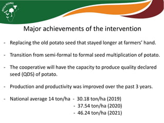 Major achievements of the intervention
- Replacing the old potato seed that stayed longer at farmers’ hand.
- Transition from semi-formal to formal seed multiplication of potato.
- The cooperative will have the capacity to produce quality declared
seed (QDS) of potato.
- Production and productivity was improved over the past 3 years.
- National average 14 ton/ha - 30.18 ton/ha (2019)
- 37.54 ton/ha (2020)
- 46.24 ton/ha (2021)
 