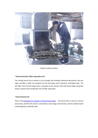 Potato crushing machine
* Starch extraction / fiber separation unit
The crushed starch slurry contains a lot of soluble and insoluble substances like protein, salt and
sugar and fibers, which are pumped into the first-stage starch extraction centrifugal sieve. The
wet fiber from the first-stage sieve is pumped to the second, third and fourth-stage extraction
sieves in potato starch production line for fiber separation.
* Sand removal unit
Then in the procedure for isolation of starch from potato, the starch slurry is sent to a stirred
starch tank, and then the starch is removed by a two-stage sand remover, and the collected sand
is discharged by a butterfly valve.
 