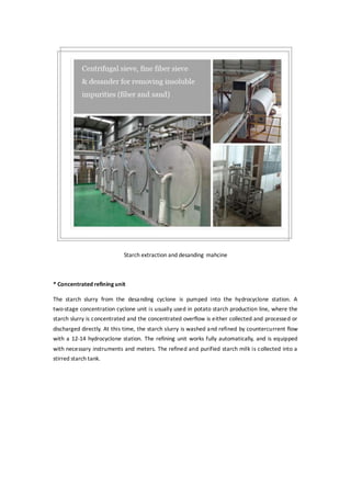 Starch extraction and desanding mahcine
* Concentrated refining unit
The starch slurry from the desanding cyclone is pumped into the hydrocyclone station. A
two-stage concentration cyclone unit is usually used in potato starch production line, where the
starch slurry is concentrated and the concentrated overflow is either collected and processed or
discharged directly. At this time, the starch slurry is washed and refined by countercurrent flow
with a 12-14 hydrocyclone station. The refining unit works fully automatically, and is equipped
with necessary instruments and meters. The refined and purified starch milk is collected into a
stirred starch tank.
 