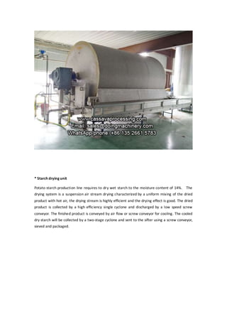 * Starch drying unit
Potato starch production line requires to dry wet starch to the moisture content of 14%. The
drying system is a suspension air stream drying characterized by a uniform mixing of the dried
product with hot air, the drying stream is highly efficient and the drying effect is good. The dried
product is collected by a high efficiency single cyclone and discharged by a low speed screw
conveyor. The finished product is conveyed by air flow or screw conveyor for cooling. The cooled
dry starch will be collected by a two-stage cyclone and sent to the sifter using a screw conveyor,
sieved and packaged.
 