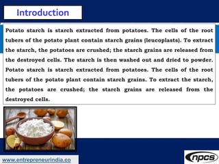 www.entrepreneurindia.co
Introduction
Potato starch is starch extracted from potatoes. The cells of the root
tubers of the...