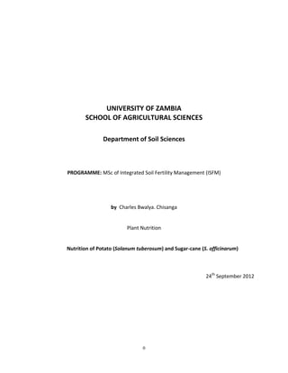 UNIVERSITY OF ZAMBIA
       SCHOOL OF AGRICULTURAL SCIENCES

               Department of Soil Sciences



PROGRAMME: MSc of Integrated Soil Fertility Management (ISFM)




                  by Charles Bwalya. Chisanga


                        Plant Nutrition


Nutrition of Potato (Solanum tuberosum) and Sugar-cane (S. officinarum)



                                                         24th September 2012




                               0
 