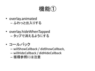 機能①
• overlay.animated
– ふわっと出入りする
• overlay.hideWhenTapped
– タップで消えるようにする
• コールバック
– willShowCallback / didShowCallback,
– willHideCallback / didHideCallback
– 循環参照には注意
 