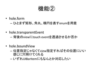 機能②
• hole.form
– ひとまず矩形、角丸、楕円を表すenumを用意
• hole.transparentEvent
– 背後のviewにtouch eventを透過させるか否か
• hole.boundView
– 位置指定じゃなくてview指定すればその位置にいい
感じに穴明けてくれる
– いずれUIBarItemにもなんとか対応したい
 