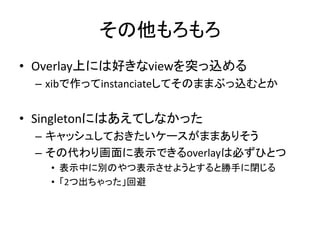 その他もろもろ
• Overlay上には好きなviewを突っ込める
– xibで作ってinstanciateしてそのままぶっ込むとか
• Singletonにはあえてしなかった
– キャッシュしておきたいケースがままありそう
– その代わり画面に表示できるoverlayは必ずひとつ
• 表示中に別のやつ表示させようとすると勝手に閉じる
• 「2つ出ちゃった」回避
 