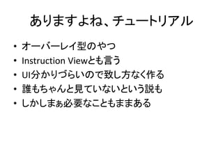 ありますよね、チュートリアル
• オーバーレイ型のやつ
• Instruction Viewとも言う
• UI分かりづらいので致し方なく作る
• 誰もちゃんと見ていないという説も
• しかしまぁ必要なこともままある
 