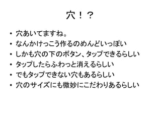 穴！？
• 穴あいてますね。
• なんかけっこう作るのめんどいっぽい
• しかも穴の下のボタン、タップできるらしい
• タップしたらふわっと消えるらしい
• でもタップできない穴もあるらしい
• 穴のサイズにも微妙にこだわりあるらしい
 