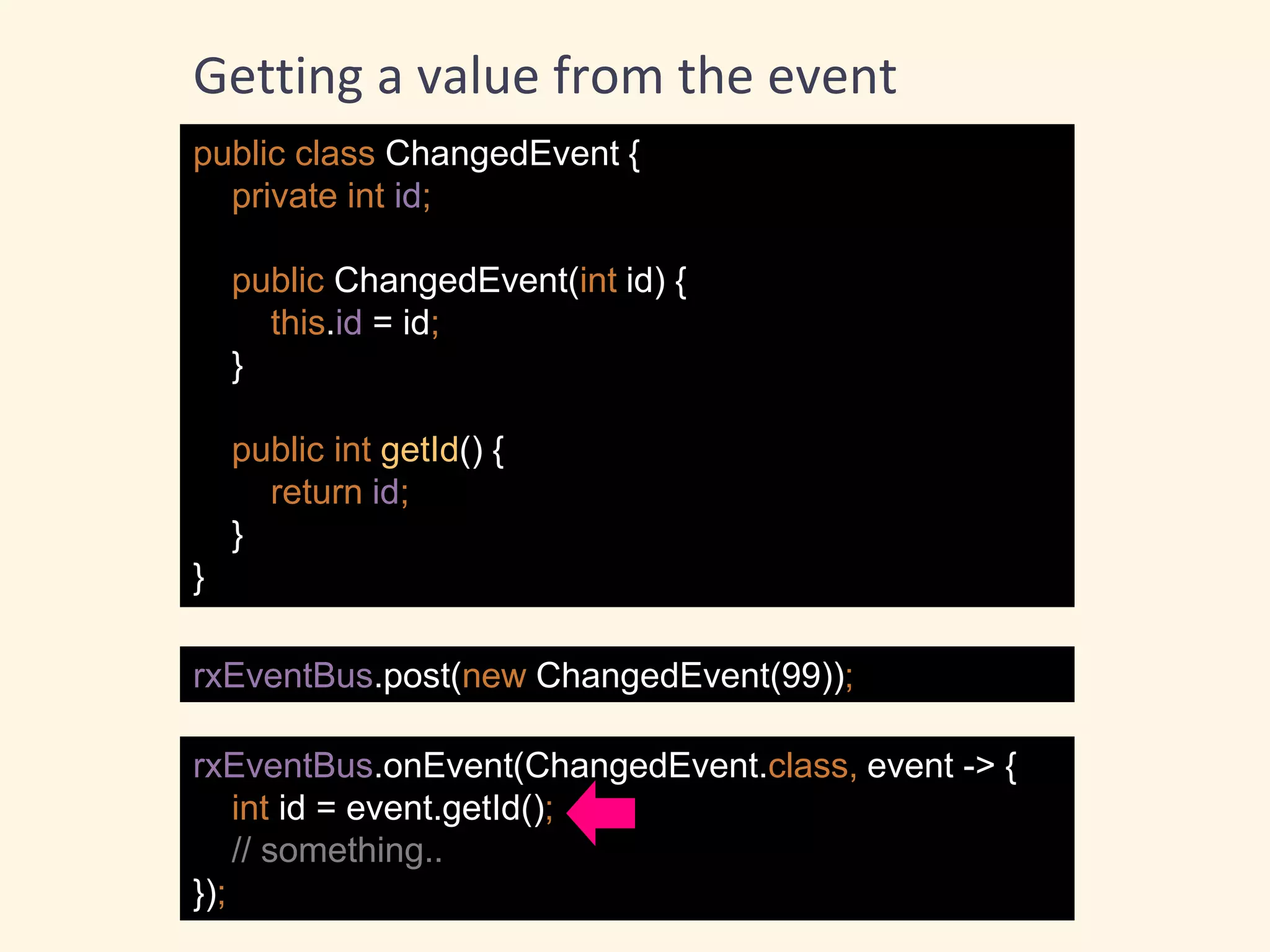 public class ChangedEvent {
private int id;
public ChangedEvent(int id) {
this.id = id;
}
public int getId() {
return id;
}
}
rxEventBus.post(new ChangedEvent(99));
rxEventBus.onEvent(ChangedEvent.class, event -> {
int id = event.getId();
// something..
});
Getting a value from the event
 