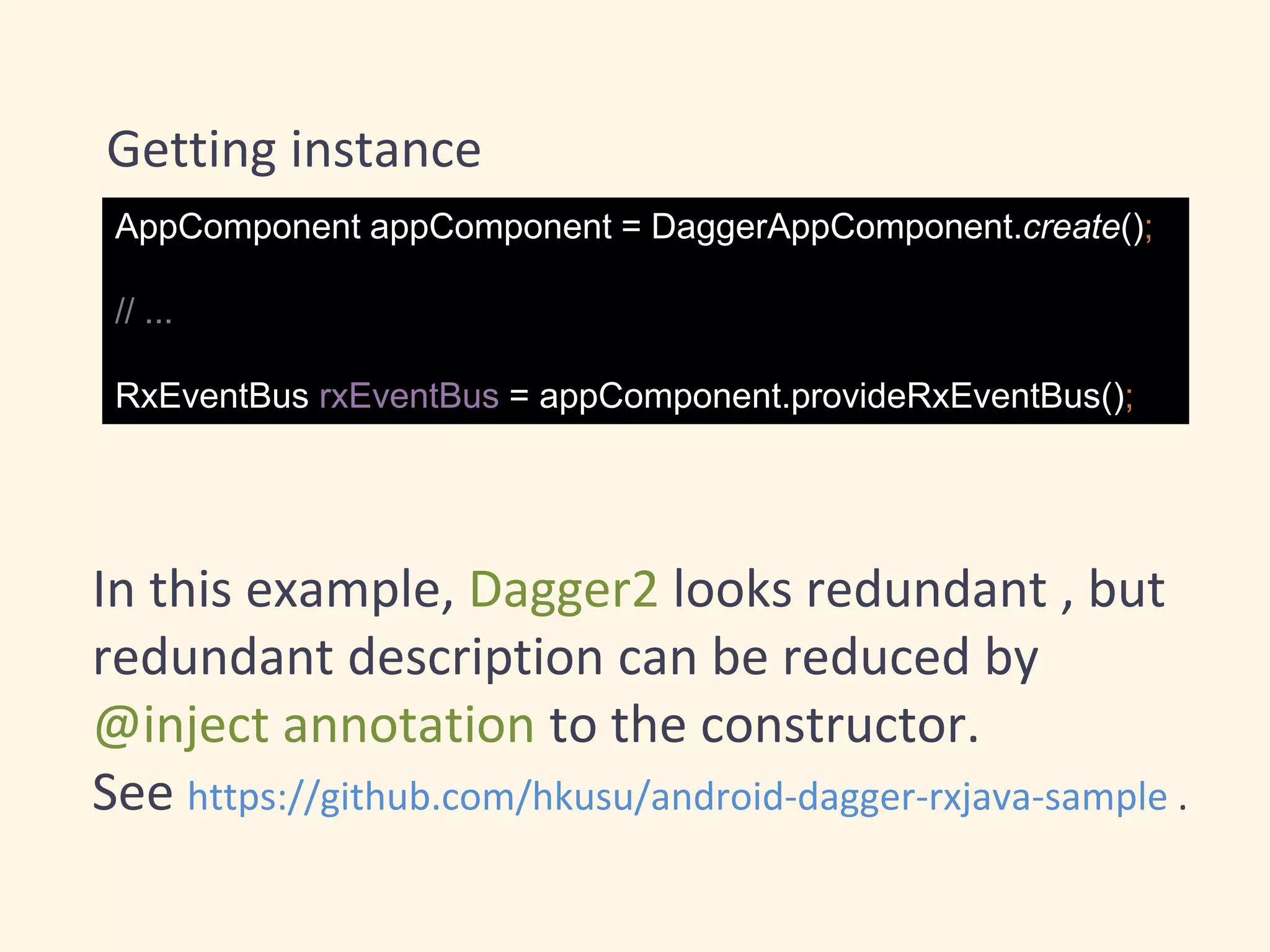 Getting instance
AppComponent appComponent = DaggerAppComponent.create();
// ...
RxEventBus rxEventBus = appComponent.provideRxEventBus();
In this example, Dagger2 looks redundant , but
redundant description can be reduced by
@inject annotation to the constructor.
See https://github.com/hkusu/android-dagger-rxjava-sample .
 