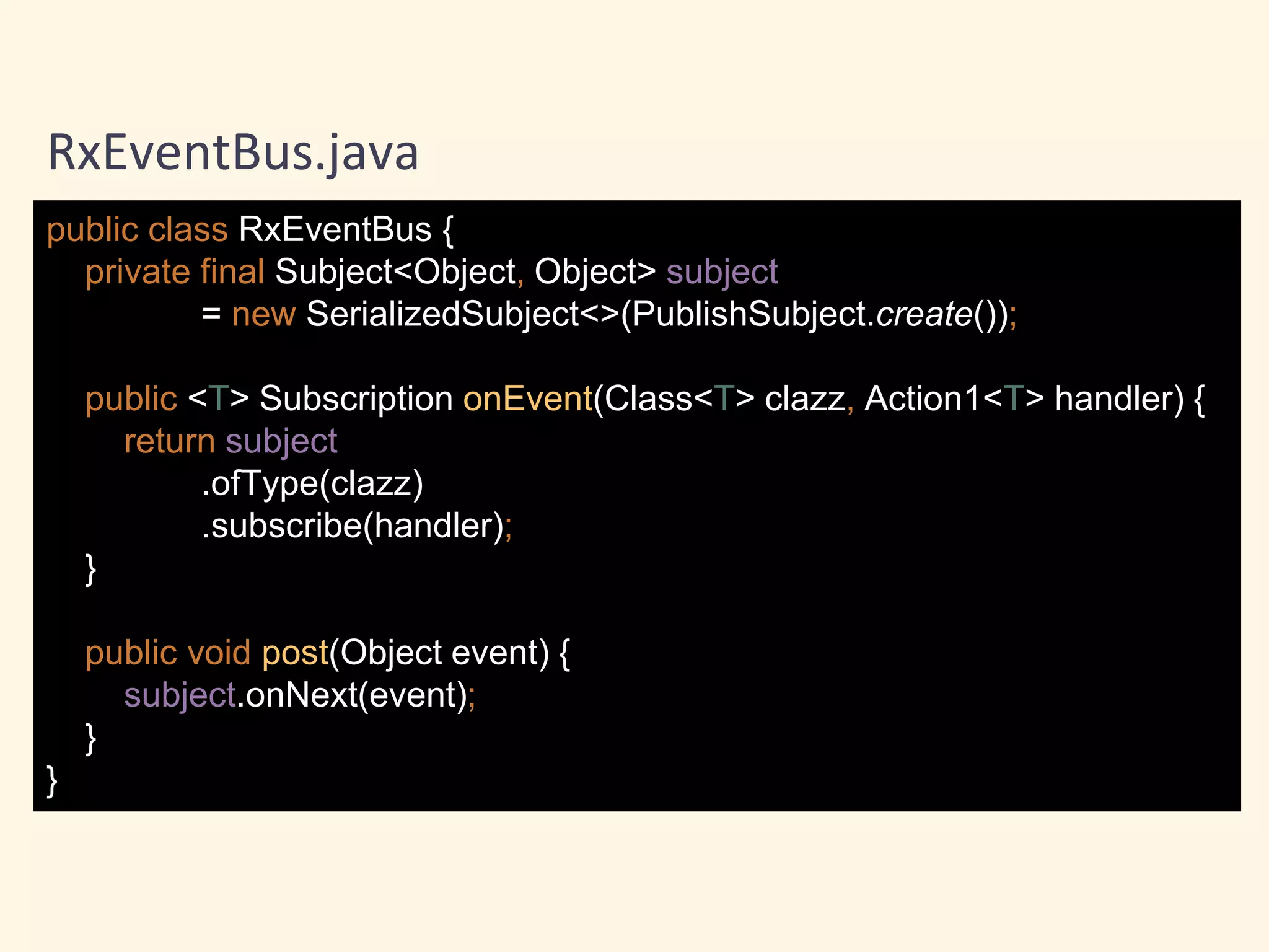 public class RxEventBus {
private final Subject<Object, Object> subject
= new SerializedSubject<>(PublishSubject.create());
public <T> Subscription onEvent(Class<T> clazz, Action1<T> handler) {
return subject
.ofType(clazz)
.subscribe(handler);
}
public void post(Object event) {
subject.onNext(event);
}
}
RxEventBus.java
 