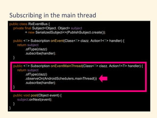 public class RxEventBus {
private final Subject<Object, Object> subject
= new SerializedSubject<>(PublishSubject.create());
public <T> Subscription onEvent(Class<T> clazz, Action1<T> handler) {
return subject
.ofType(clazz)
.subscribe(handler);
}
public <T> Subscription onEventMainThread(Class<T> clazz, Action1<T> handler) {
return subject
.ofType(clazz)
.observeOn(AndroidSchedulers.mainThread())
.subscribe(handler);
}
public void post(Object event) {
subject.onNext(event);
}
}
Subscribing in the main thread
 