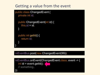 public class ChangedEvent {
private int id;
public ChangedEvent(int id) {
this.id = id;
}
public int getId() {
return id;
}
}
rxEventBus.post(new ChangedEvent(99));
rxEventBus.onEvent(ChangedEvent.class, event -> {
int id = event.getId();
// something..
});
Getting a value from the event
 