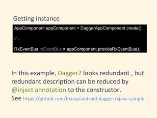 Getting instance
AppComponent appComponent = DaggerAppComponent.create();
// ...
RxEventBus rxEventBus = appComponent.provideRxEventBus();
In this example, Dagger2 looks redundant , but
redundant description can be reduced by
@inject annotation to the constructor.
See https://github.com/hkusu/android-dagger-rxjava-sample .
 