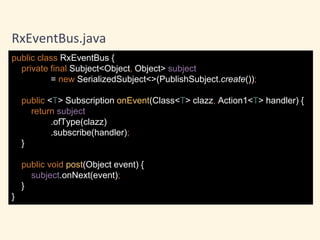 public class RxEventBus {
private final Subject<Object, Object> subject
= new SerializedSubject<>(PublishSubject.create());
public <T> Subscription onEvent(Class<T> clazz, Action1<T> handler) {
return subject
.ofType(clazz)
.subscribe(handler);
}
public void post(Object event) {
subject.onNext(event);
}
}
RxEventBus.java
 
