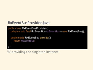 public class RxEventBusProvider {
private static final RxEventBus rxEventBus = new RxEventBus();
public static RxEventBus provide(){
return rxEventBus;
}
}
RxEventBusProvider.java
※ providing the singleton instance
 
