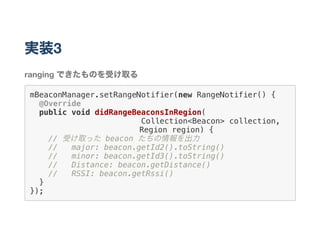 実装3
ranging できたものを受け取る
mBeaconManager.setRangeNotifier(new RangeNotifier() {
@Override
public void didRangeBeaconsInRegion(
Collection<Beacon> collection,
       Region region) {
// 受け取った beacon たちの情報を出力
// major: beacon.getId2().toString()
// minor: beacon.getId3().toString()
// Distance: beacon.getDistance()
// RSSI: beacon.getRssi()
}
});
 
