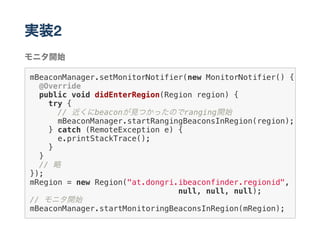 実装2
モニタ開始
mBeaconManager.setMonitorNotifier(new MonitorNotifier() {
@Override
public void didEnterRegion(Region region) {
try {
// 近くにbeaconが見つかったのでranging開始
mBeaconManager.startRangingBeaconsInRegion(region);
} catch (RemoteException e) {
e.printStackTrace();
}
}
// 略
});
mRegion = new Region("at.dongri.ibeaconfinder.regionid",
null, null, null);
// モニタ開始
mBeaconManager.startMonitoringBeaconsInRegion(mRegion);
 