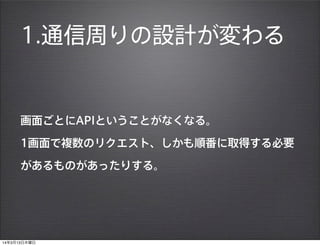 1.通信周りの設計が変わる
画面ごとにAPIということがなくなる。
1画面で複数のリクエスト、しかも順番に取得する必要
があるものがあったりする。
14年3月13日木曜日
 