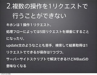 2.複数の操作を1リクエストで
行うことができない
キホンは１操作１リクエスト。
処理フローによっては5回リクエストを順番にすること
になったり。
update文のようなことも苦手。検索して結果取得は1
リクエストでできるが保存は1つづつ。
サーバーサイドスクリプトで解決できるけどMBaaSの
意味なくなる
14年3月13日木曜日
 