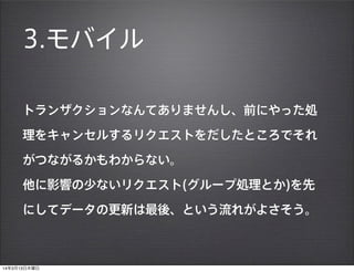 3.モバイル
トランザクションなんてありませんし、前にやった処
理をキャンセルするリクエストをだしたところでそれ
がつながるかもわからない。
他に影響の少ないリクエスト(グループ処理とか)を先
にしてデータの更新は最後、という流れがよさそう。
14年3月13日木曜日
 