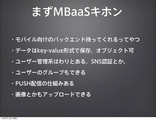まずMBaaSキホン
・モバイル向けのバックエンド持ってくれるってやつ
・データはkey-value形式で保存。オブジェクト可
・ユーザー管理系はわりとある。SNS認証とか。
・ユーザーのグループもできる
・PUSH配信の仕組みある
・画像とかもアップロードできる
14年3月13日木曜日
 